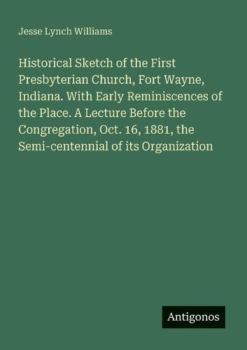 Cover image for Historical Sketch of the First Presbyterian Church, Fort Wayne, Indiana. With Early Reminiscences of the Place. A Lecture Before the Congregation, Oct. 16, 1881, the Semi-centennial of its Organization