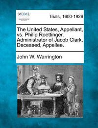 Cover image for The United States, Appellant, vs. Philip Roettinger, Administrator of Jacob Clark, Deceased, Appellee.