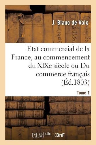 Cover image for Etat Commercial de la France, Au Commencement Du Xixe Siecle Ou Du Commerce Francais: de Ses Anciennes Erreurs Et Des Ameliorations Dont Il Est Susceptible. Tome 1