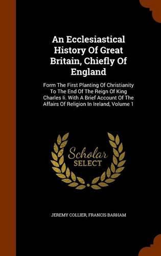 An Ecclesiastical History of Great Britain, Chiefly of England: Form the First Planting of Christianity to the End of the Reign of King Charles II. with a Brief Account of the Affairs of Religion in Ireland, Volume 1