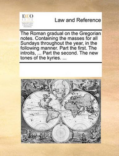 Cover image for The Roman Gradual on the Gregorian Notes. Containing the Masses for All Sundays Throughout the Year, in the Following Manner. Part the First. the Introits, ... Part the Second. the New Tones of the Kyries. ...