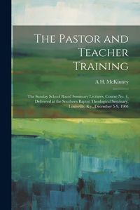 Cover image for The Pastor and Teacher Training; the Sunday School Board Seminary Lectures, Course no. 4, Delivered at the Southern Baptist Theological Seminary, Louisville, Ky., December 5-9, 1904