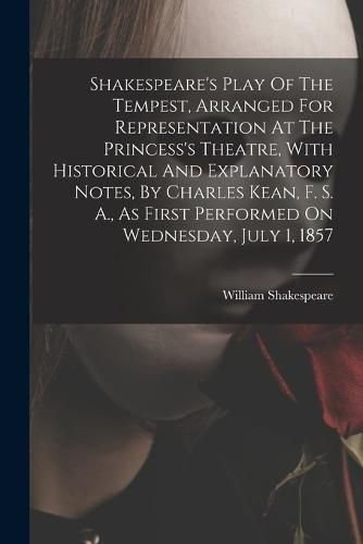 Shakespeare's Play Of The Tempest, Arranged For Representation At The Princess's Theatre, With Historical And Explanatory Notes, By Charles Kean, F. S. A., As First Performed On Wednesday, July 1, 1857