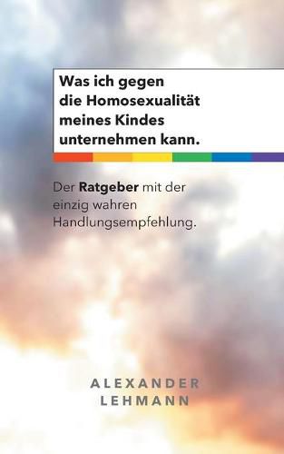 Cover image for Was ich gegen die Homosexualitat meines Kindes unternehmen kann.: Der Ratgeber mit der einzig wahren Handlungsempfehlung.