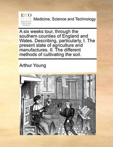 Cover image for A Six Weeks Tour, Through the Southern Counties of England and Wales. Describing, Particularly, I. the Present State of Agriculture and Manufactures. II. the Different Methods of Cultivating the Soil.