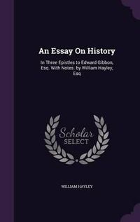 Cover image for An Essay on History: In Three Epistles to Edward Gibbon, Esq. with Notes. by William Hayley, Esq