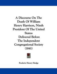 Cover image for A Discourse on the Death of William Henry Harrison, Ninth President of the United States: Delivered Before the Independent Congregational Society (1841)