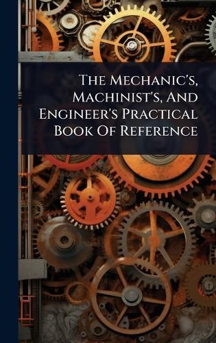 Cover image for The Mechanic's, Machinist's, And Engineer's Practical Book Of Reference