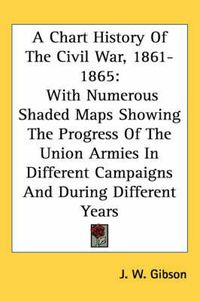 Cover image for A Chart History of the Civil War, 1861-1865: With Numerous Shaded Maps Showing the Progress of the Union Armies in Different Campaigns and During Different Years