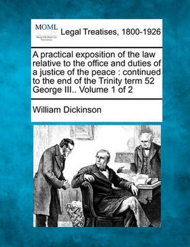 Cover image for A Practical Exposition of the Law Relative to the Office and Duties of a Justice of the Peace: Continued to the End of the Trinity Term 52 George III.. Volume 1 of 2