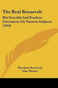 Cover image for The Real Roosevelt: His Forceful and Fearless Utterances on Various Subjects (1910)