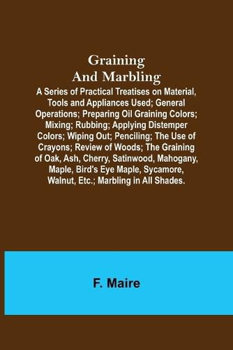 Cover image for Graining and Marbling; A Series of Practical Treatises on Material, Tools and Appliances Used; General Operations; Preparing Oil Graining Colors; Mixing; Rubbing; Applying Distemper Colors; Wiping Out; Penciling; The Use of Crayons; Review of Woods; The Gr