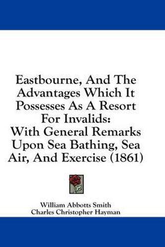 Cover image for Eastbourne, and the Advantages Which It Possesses as a Resort for Invalids: With General Remarks Upon Sea Bathing, Sea Air, and Exercise (1861)
