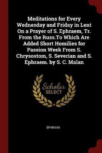 Meditations for Every Wednesday and Friday in Lent on a Prayer of S. Ephraem, Tr. from the Russ.to Which Are Added Short Homilies for Passion Week from S. Chrysostom, S. Severian and S. Ephraem. by S. C. Malan