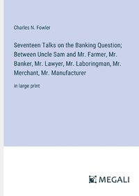 Cover image for Seventeen Talks on the Banking Question; Between Uncle Sam and Mr. Farmer, Mr. Banker, Mr. Lawyer, Mr. Laboringman, Mr. Merchant, Mr. Manufacturer