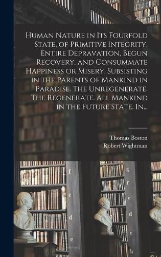 Human Nature in Its Fourfold State, of Primitive Integrity, Entire Depravation, Begun Recovery, and Consummate Happiness or Misery. Subsisting in the Parents of Mankind in Paradise. The Unregenerate. The Regenerate. All Mankind in the Future State. In...