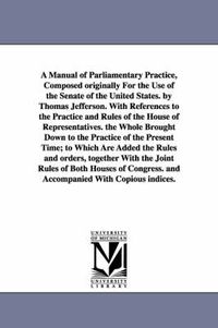 Cover image for A Manual of Parliamentary Practice, Composed originally For the Use of the Senate of the United States. by Thomas Jefferson. With References to the Practice and Rules of the House of Representatives. the Whole Brought Down to the Practice of the Present Time