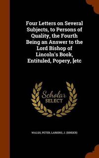 Cover image for Four Letters on Several Subjects, to Persons of Quality, the Fourth Being an Answer to the Lord Bishop of Lincoln's Book, Entituled, Popery, [Etc