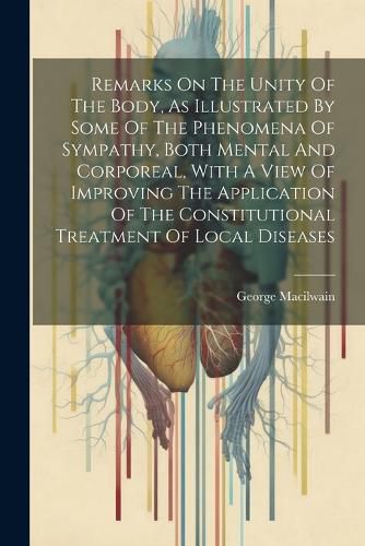 Cover image for Remarks On The Unity Of The Body, As Illustrated By Some Of The Phenomena Of Sympathy, Both Mental And Corporeal, With A View Of Improving The Application Of The Constitutional Treatment Of Local Diseases