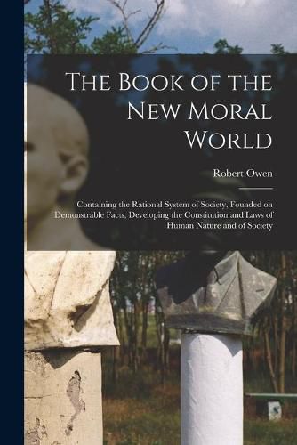 Cover image for The Book of the New Moral World: Containing the Rational System of Society, Founded on Demonstrable Facts, Developing the Constitution and Laws of Human Nature and of Society