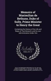 Cover image for Memoirs of Maximilian de Bethune, Duke of Sully, Prime Minister to Henry the Great: Containing the History of the Life and Reign of That Monarch, and His Own Administration Under Him
