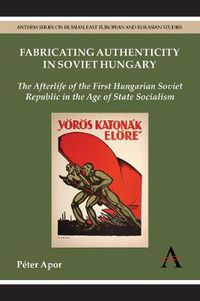 Cover image for Fabricating Authenticity in Soviet Hungary: The Afterlife of the First Hungarian Soviet Republic in the Age of State Socialism