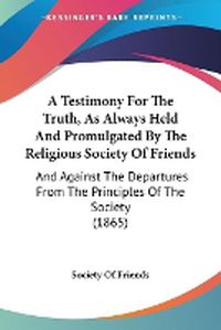 Cover image for A Testimony For The Truth, As Always Held And Promulgated By The Religious Society Of Friends: And Against The Departures From The Principles Of The Society (1865)