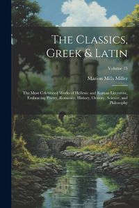 Cover image for The Classics, Greek & Latin; the Most Celebrated Works of Hellenic and Roman Literatvre, Embracing Poetry, Romance, History, Oratory, Science, and Philosophy; Volume 15