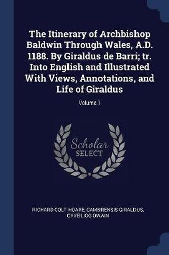 The Itinerary of Archbishop Baldwin Through Wales, A.D. 1188. by Giraldus de Barri; Tr. Into English and Illustrated with Views, Annotations, and Life of Giraldus; Volume 1