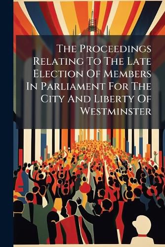Cover image for The Proceedings Relating to the Late Election of Members in Parliament for the City and Liberty of Westminster: ... Containing the Speeches of Mr. Murray, ... and Mr. Evans, ... and of Mr. Lloyd and Mr. Clark, ... with the Examination of All The...