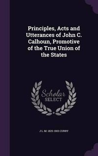 Cover image for Principles, Acts and Utterances of John C. Calhoun, Promotive of the True Union of the States