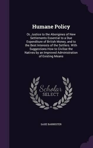 Humane Policy: Or, Justice to the Aborigines of New Settlements Essential to a Due Expenditure of British Money, and to the Best Interests of the Settlers. with Suggestions How to Civilise the Natives by an Improved Administration of Existing Means