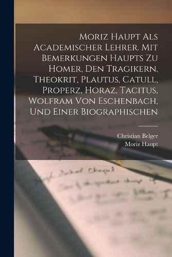 Cover image for Moriz Haupt Als Academischer Lehrer. Mit Bemerkungen Haupts Zu Homer, Den Tragikern, Theokrit, Plautus, Catull, Properz, Horaz, Tacitus, Wolfram Von Eschenbach, Und Einer Biographischen