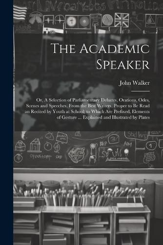 Cover image for The Academic Speaker; or, A Selection of Parliamentary Debates, Orations, Odes, Scenes and Speeches, From the Best Writers, Proper to be Read an Recited by Youth at School; to Which are Prefixed, Elements of Gesture ... Explained and Illustrated by Plates