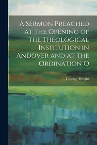 Cover image for A Sermon Preached at the Opening of the Theological Institution in Andover and at the Ordination O