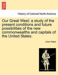 Cover image for Our Great West: a study of the present conditions and future possibilities of the new commonwealths and capitals of the United States.