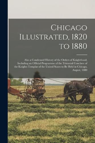 Chicago Illustrated, 1820 to 1880: Also a Condensed History of the Orders of Knighthood, Including an Official Programme of the Triennial Conclave of the Knights Templar of the United States to Be Held in Chicago, August, 1880