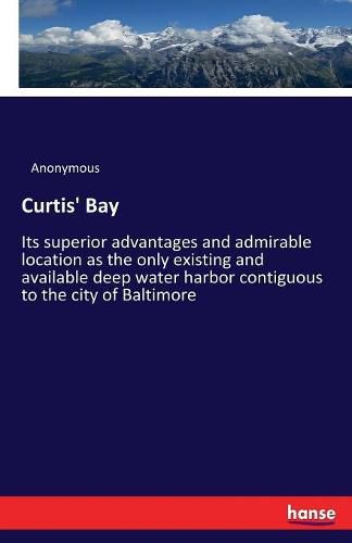 Cover image for Curtis' Bay: Its superior advantages and admirable location as the only existing and available deep water harbor contiguous to the city of Baltimore