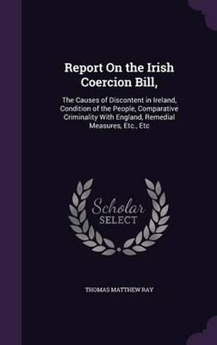 Report on the Irish Coercion Bill,: The Causes of Discontent in Ireland, Condition of the People, Comparative Criminality with England, Remedial Measures, Etc., Etc