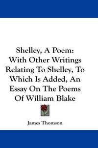 Cover image for Shelley, a Poem: With Other Writings Relating to Shelley, to Which Is Added, an Essay on the Poems of William Blake
