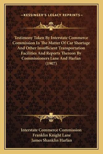 Testimony Taken by Interstate Commerce Commission in the Matter of Car Shortage and Other Insufficient Transportation Facilities and Reports Thereon by Commissioners Lane and Harlan (1907)