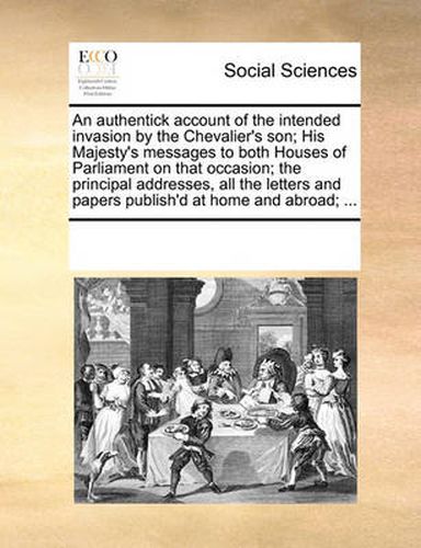Cover image for An Authentick Account of the Intended Invasion by the Chevalier's Son; His Majesty's Messages to Both Houses of Parliament on That Occasion; The Principal Addresses, All the Letters and Papers Publish'd at Home and Abroad; ...