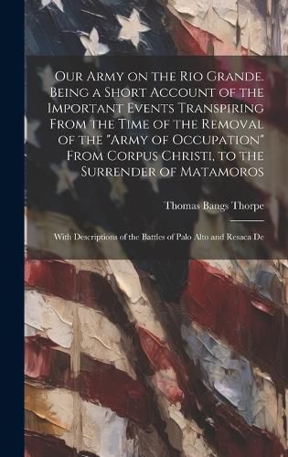 Our Army on the Rio Grande. Being a Short Account of the Important Events Transpiring From the Time of the Removal of the "Army of Occupation" From Corpus Christi, to the Surrender of Matamoros; With Descriptions of the Battles of Palo Alto and Resaca De