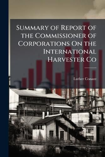 Cover image for Summary of Report of the Commissioner of Corporations on the International Harvester Co: March 3, 1913