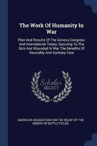 Cover image for The Work of Humanity in War: Plan and Results of the Geneva Congress and International Treaty, Securing to the Sick and Wounded in War the Benefits of Neutrality and Sanitary Care