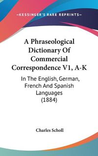 Cover image for A Phraseological Dictionary of Commercial Correspondence V1, A-K: In the English, German, French and Spanish Languages (1884)