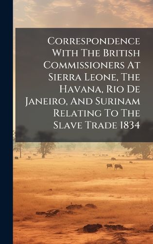 Cover image for Correspondence With The British Commissioners At Sierra Leone, The Havana, Rio De Janeiro, And Surinam Relating To The Slave Trade 1834