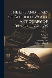 Cover image for The Life and Times of Anthony Wood, Antiquary of Oxford, 1632-1695; Volume 4