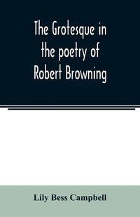 Cover image for The grotesque in the poetry of Robert Browning; Thesis Presented to the faculty of the Collage of Arts of the University of Texas for the Degree of Master of Arts, June 1906