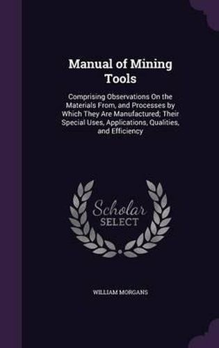 Cover image for Manual of Mining Tools: Comprising Observations on the Materials From, and Processes by Which They Are Manufactured; Their Special Uses, Applications, Qualities, and Efficiency